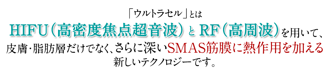 ウルトラセルとはHIFU（高密度焦点超音波）とRF（高周波）を用いて、皮膚・脂肪層だけでなく、さらに深いSMAS筋膜に熱作用を加える新しいテクノロジーです。